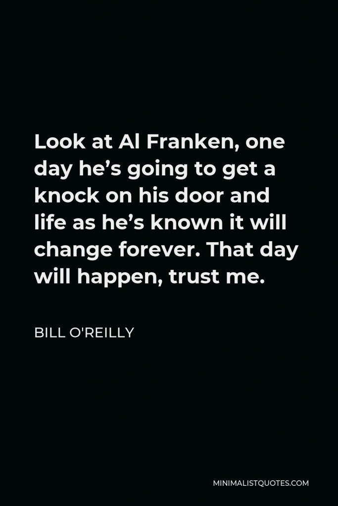 Bill O'Reilly Quote - Look at Al Franken, one day he’s going to get a knock on his door and life as he’s known it will change forever. That day will happen, trust me.