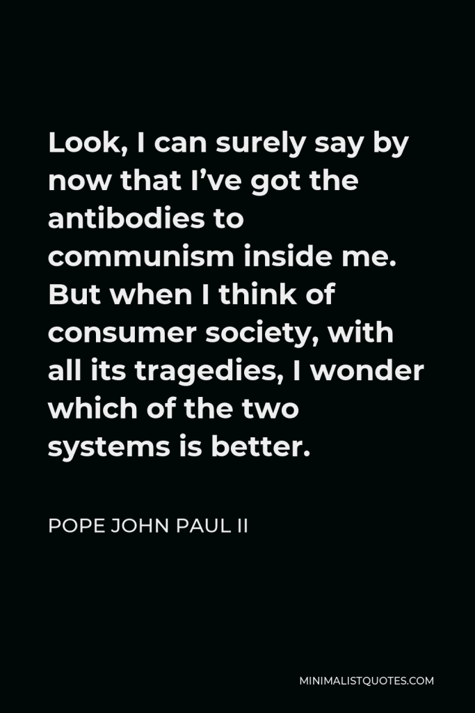 Pope John Paul II Quote - Look, I can surely say by now that I’ve got the antibodies to communism inside me. But when I think of consumer society, with all its tragedies, I wonder which of the two systems is better.