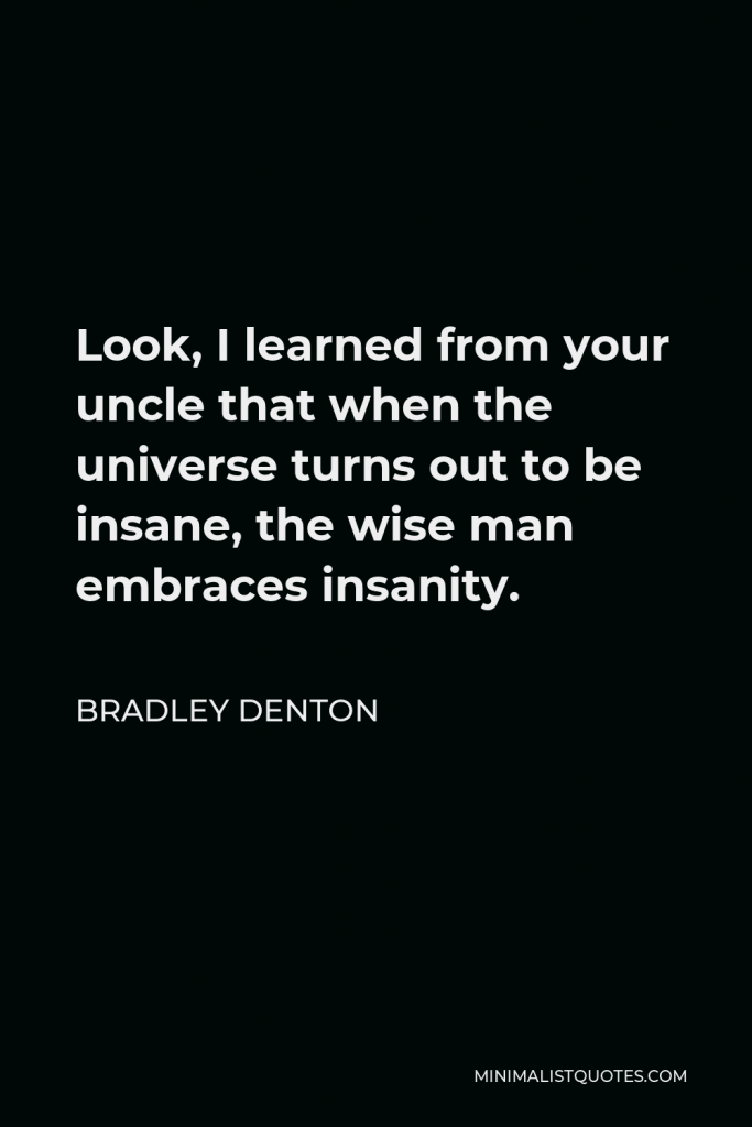 Bradley Denton Quote - Look, I learned from your uncle that when the universe turns out to be insane, the wise man embraces insanity.