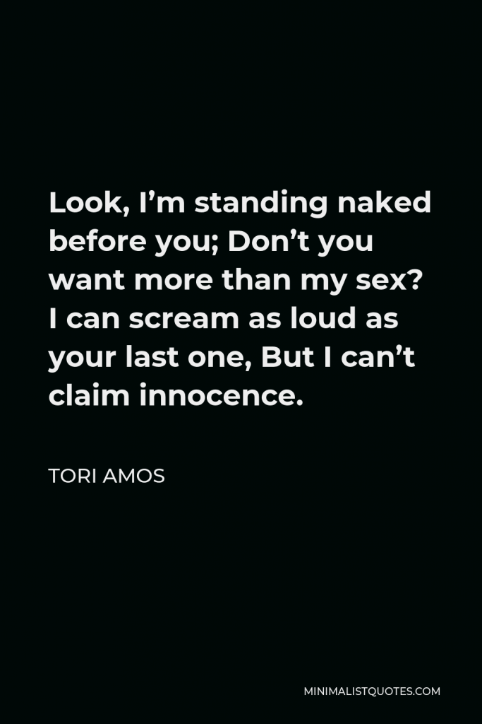 Tori Amos Quote - Look, I’m standing naked before you; Don’t you want more than my sex? I can scream as loud as your last one, But I can’t claim innocence.