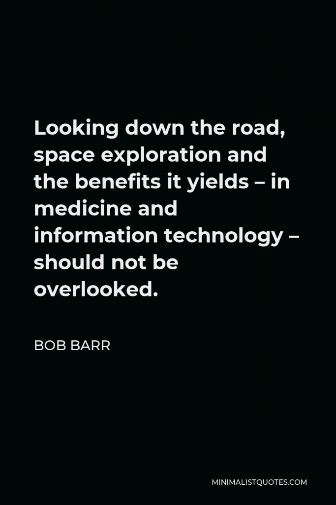 Bob Barr Quote - Looking down the road, space exploration and the benefits it yields – in medicine and information technology – should not be overlooked.