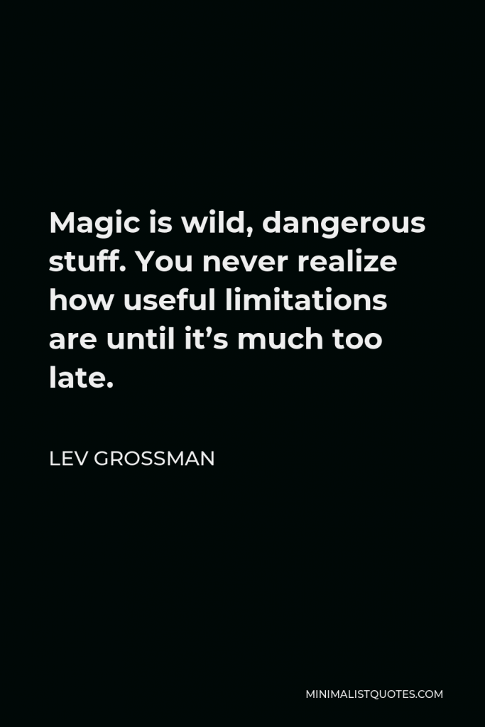 Lev Grossman Quote - Magic is wild, dangerous stuff. You never realize how useful limitations are until it’s much too late.