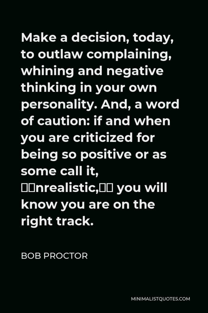 Bob Proctor Quote - Make a decision, today, to outlaw complaining, whining and negative thinking in your own personality. And, a word of caution: if and when you are criticized for being so positive or as some call it, “unrealistic,” you will know you are on the right track.