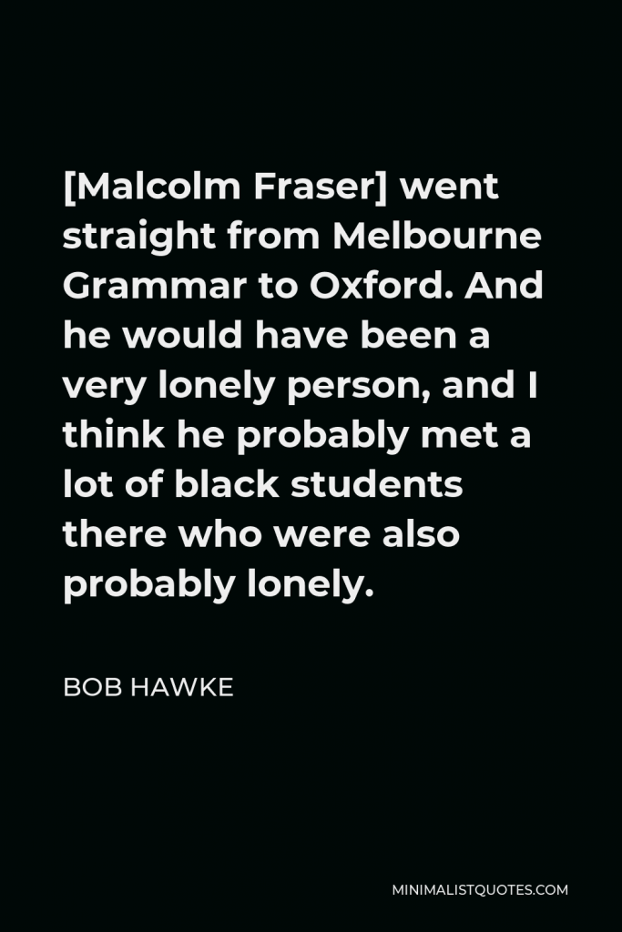 Bob Hawke Quote - [Malcolm Fraser] went straight from Melbourne Grammar to Oxford. And he would have been a very lonely person, and I think he probably met a lot of black students there who were also probably lonely.