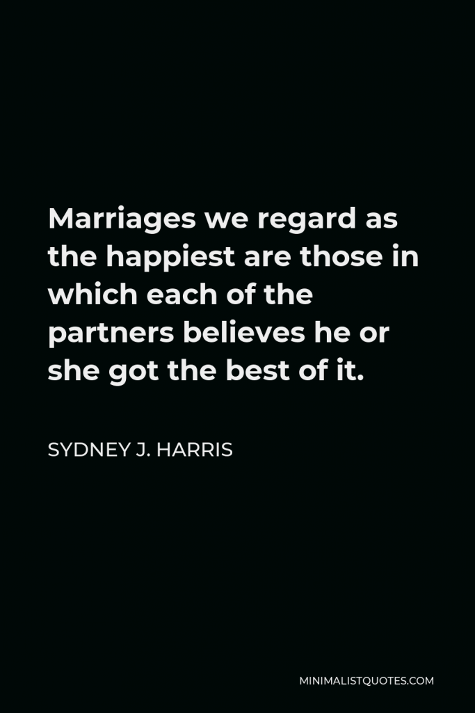 Sydney J. Harris Quote - Marriages we regard as the happiest are those in which each of the partners believes he or she got the best of it.