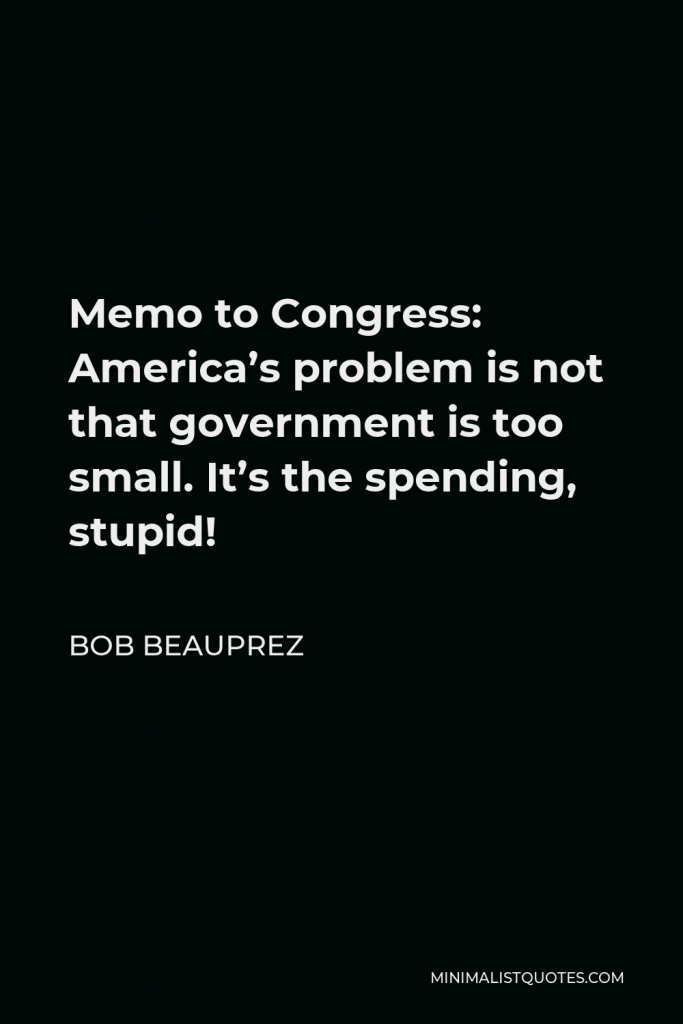 Bob Beauprez Quote - Memo to Congress: America’s problem is not that government is too small. It’s the spending, stupid!