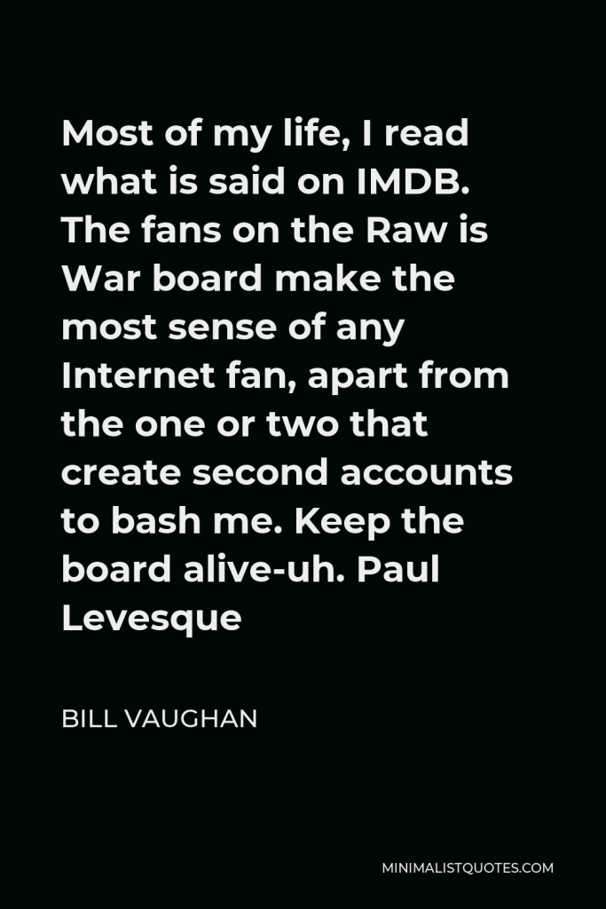 Bill Vaughan Quote - Most of my life, I read what is said on IMDB. The fans on the Raw is War board make the most sense of any Internet fan, apart from the one or two that create second accounts to bash me. Keep the board alive-uh. Paul Levesque