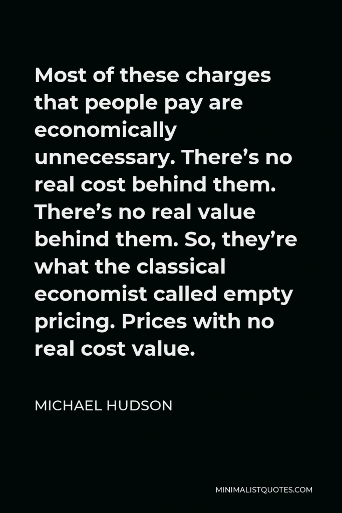 Michael Hudson Quote - Most of these charges that people pay are economically unnecessary. There’s no real cost behind them. There’s no real value behind them. So, they’re what the classical economist called empty pricing. Prices with no real cost value.