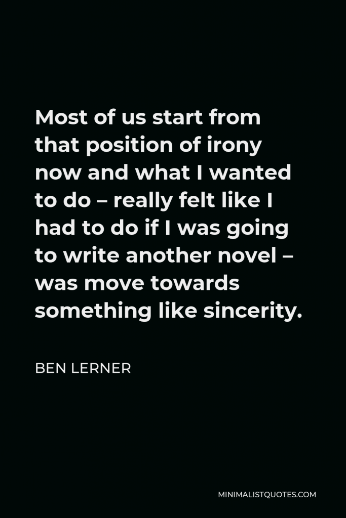 Ben Lerner Quote - Most of us start from that position of irony now and what I wanted to do – really felt like I had to do if I was going to write another novel – was move towards something like sincerity.