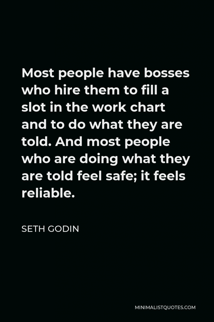 Seth Godin Quote - Most people have bosses who hire them to fill a slot in the work chart and to do what they are told. And most people who are doing what they are told feel safe; it feels reliable.