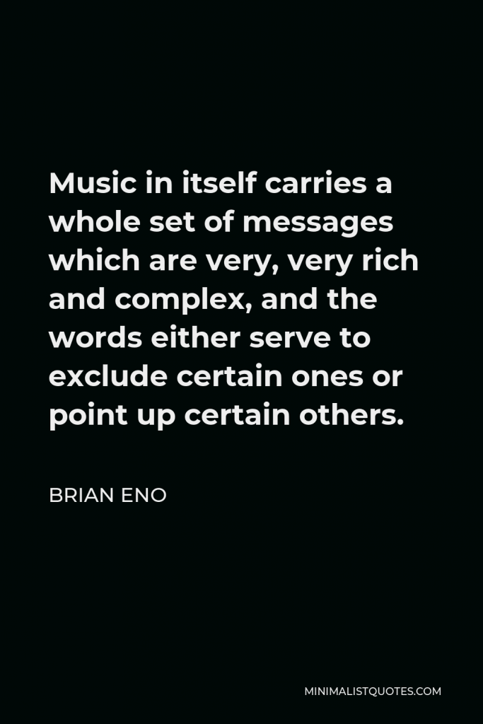 Brian Eno Quote - Music in itself carries a whole set of messages which are very, very rich and complex, and the words either serve to exclude certain ones or point up certain others.