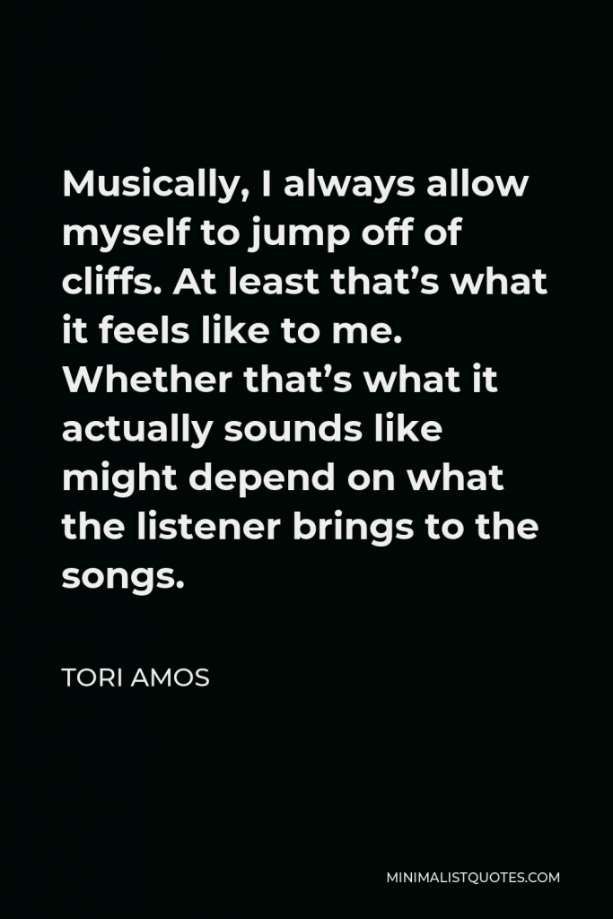 Tori Amos Quote - Musically, I always allow myself to jump off of cliffs. At least that’s what it feels like to me. Whether that’s what it actually sounds like might depend on what the listener brings to the songs.