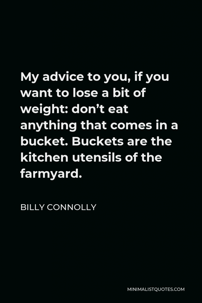 Billy Connolly Quote - My advice to you, if you want to lose a bit of weight: don’t eat anything that comes in a bucket. Buckets are the kitchen utensils of the farmyard.