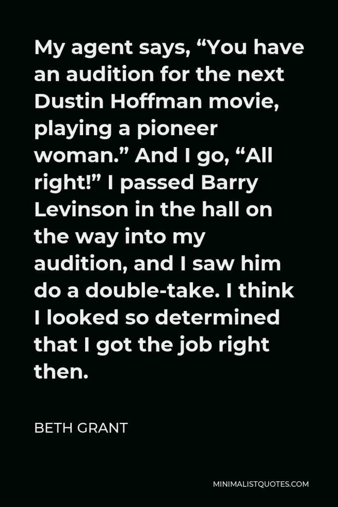 Beth Grant Quote - My agent says, “You have an audition for the next Dustin Hoffman movie, playing a pioneer woman.” And I go, “All right!” I passed Barry Levinson in the hall on the way into my audition, and I saw him do a double-take. I think I looked so determined that I got the job right then.