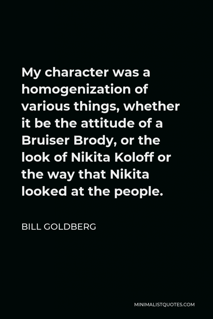 Bill Goldberg Quote - My character was a homogenization of various things, whether it be the attitude of a Bruiser Brody, or the look of Nikita Koloff or the way that Nikita looked at the people.