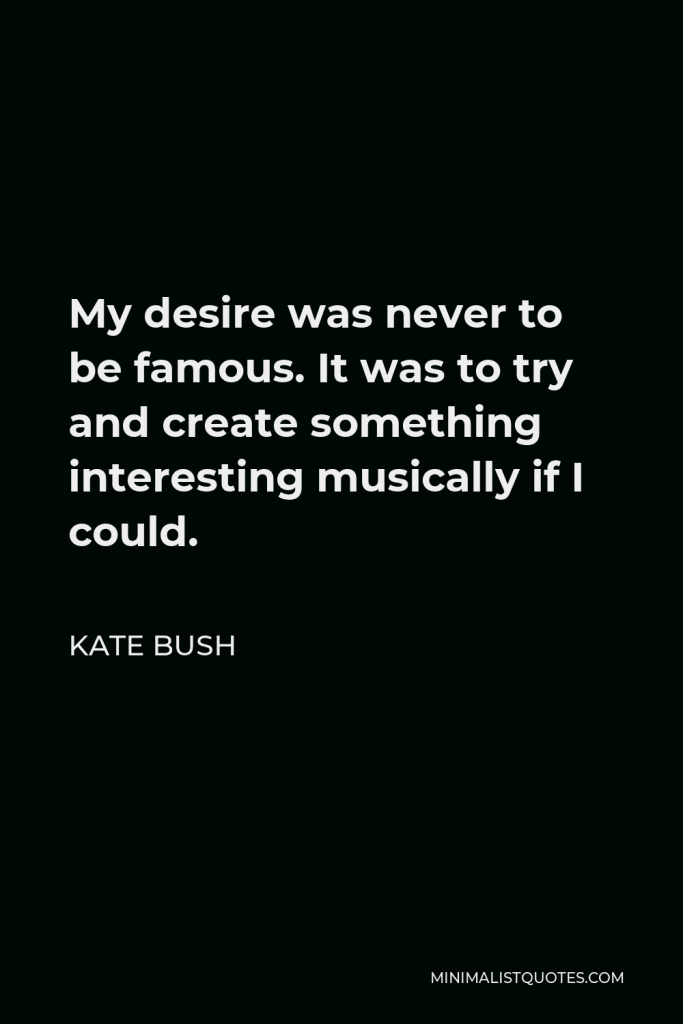Kate Bush Quote - My desire was never to be famous. It was to try and create something interesting musically if I could.