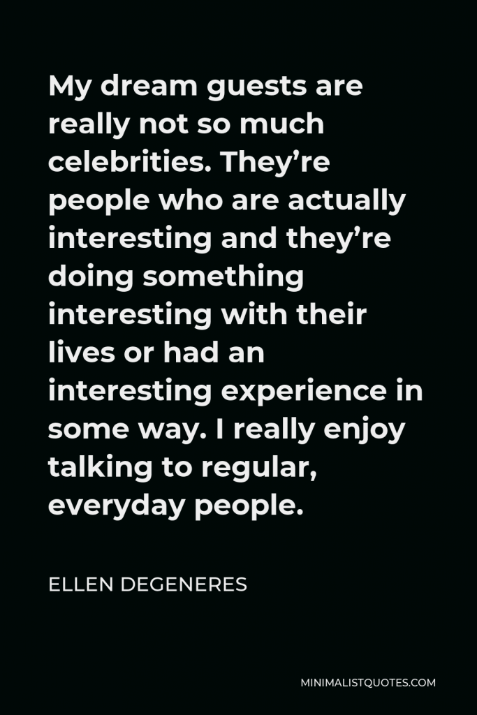 Ellen DeGeneres Quote - My dream guests are really not so much celebrities. They’re people who are actually interesting and they’re doing something interesting with their lives or had an interesting experience in some way. I really enjoy talking to regular, everyday people.