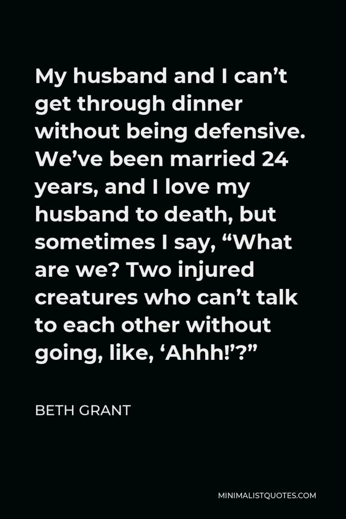 Beth Grant Quote - My husband and I can’t get through dinner without being defensive. We’ve been married 24 years, and I love my husband to death, but sometimes I say, “What are we? Two injured creatures who can’t talk to each other without going, like, ‘Ahhh!’?”