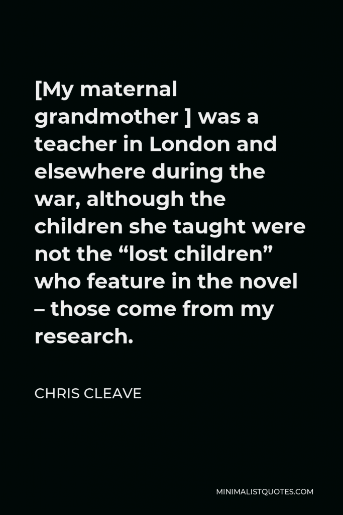 Chris Cleave Quote - [My maternal grandmother ] was a teacher in London and elsewhere during the war, although the children she taught were not the “lost children” who feature in the novel – those come from my research.