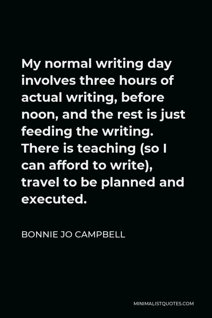 Bonnie Jo Campbell Quote - My normal writing day involves three hours of actual writing, before noon, and the rest is just feeding the writing. There is teaching (so I can afford to write), travel to be planned and executed.