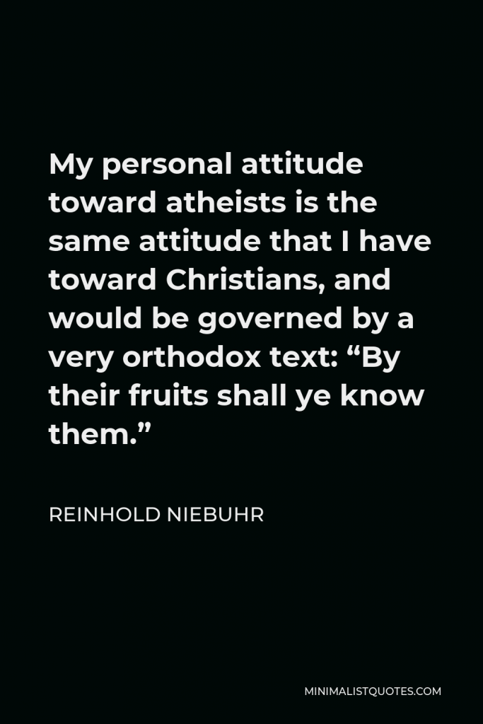 Reinhold Niebuhr Quote - My personal attitude toward atheists is the same attitude that I have toward Christians, and would be governed by a very orthodox text: “By their fruits shall ye know them.”