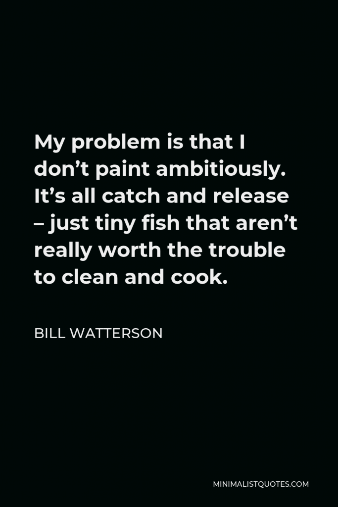Bill Watterson Quote - My problem is that I don’t paint ambitiously. It’s all catch and release – just tiny fish that aren’t really worth the trouble to clean and cook.