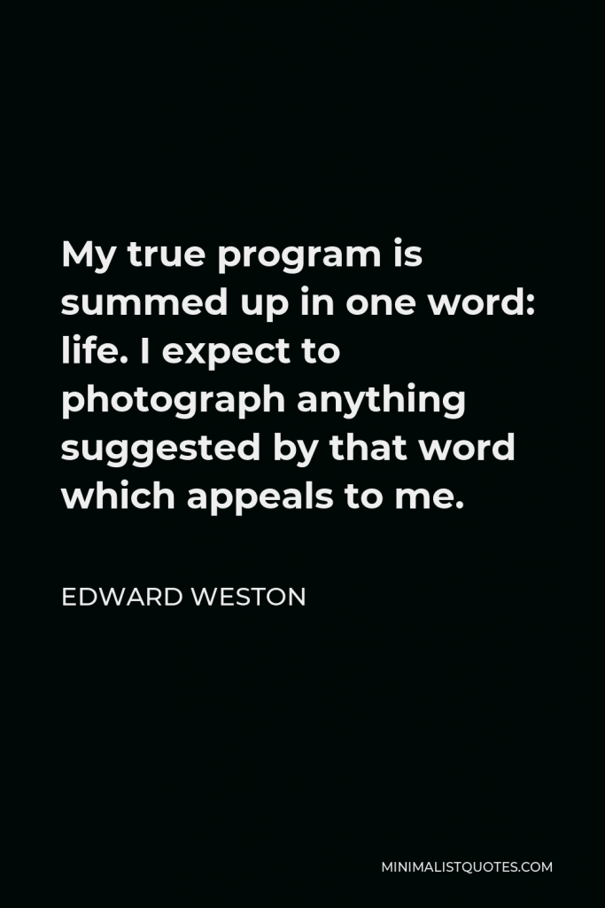 Edward Weston Quote - My true program is summed up in one word: life. I expect to photograph anything suggested by that word which appeals to me.