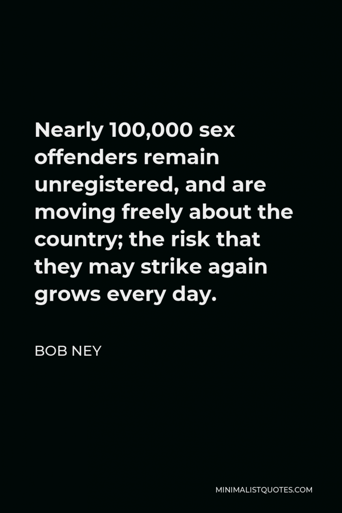 Bob Ney Quote - Nearly 100,000 sex offenders remain unregistered, and are moving freely about the country; the risk that they may strike again grows every day.