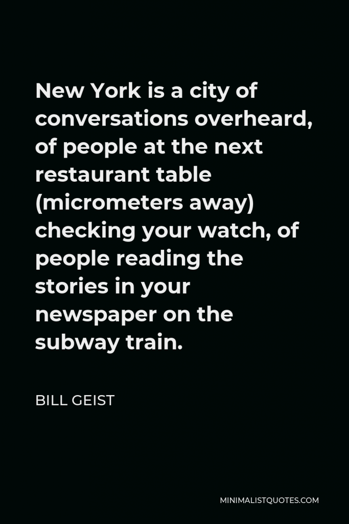Bill Geist Quote - New York is a city of conversations overheard, of people at the next restaurant table (micrometers away) checking your watch, of people reading the stories in your newspaper on the subway train.
