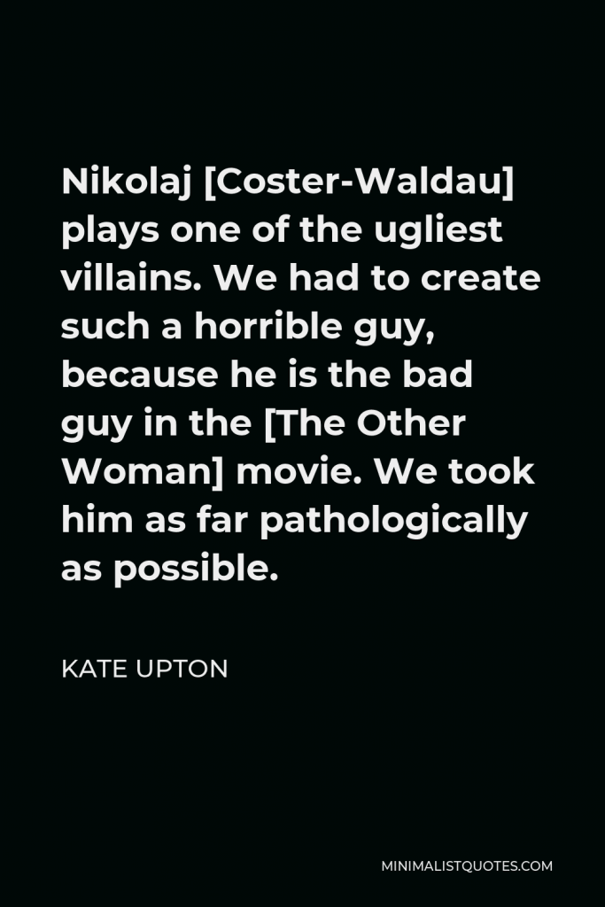 Kate Upton Quote - Nikolaj [Coster-Waldau] plays one of the ugliest villains. We had to create such a horrible guy, because he is the bad guy in the [The Other Woman] movie. We took him as far pathologically as possible.