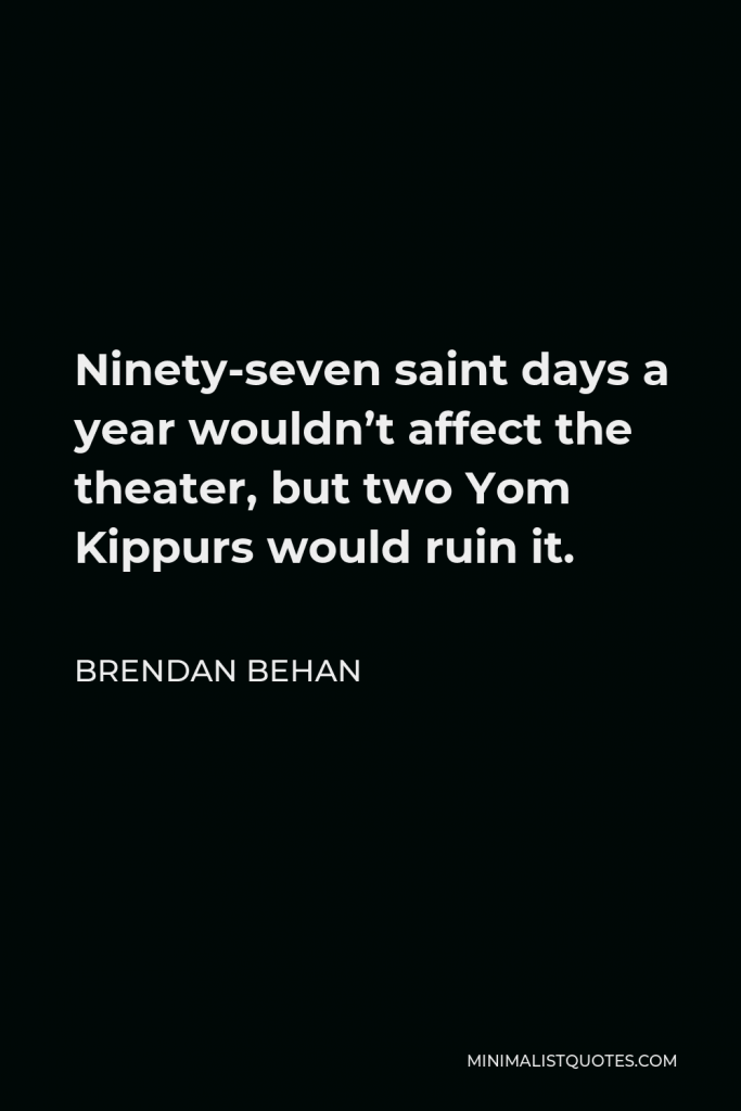 Brendan Behan Quote - Ninety-seven saint days a year wouldn’t affect the theater, but two Yom Kippurs would ruin it.