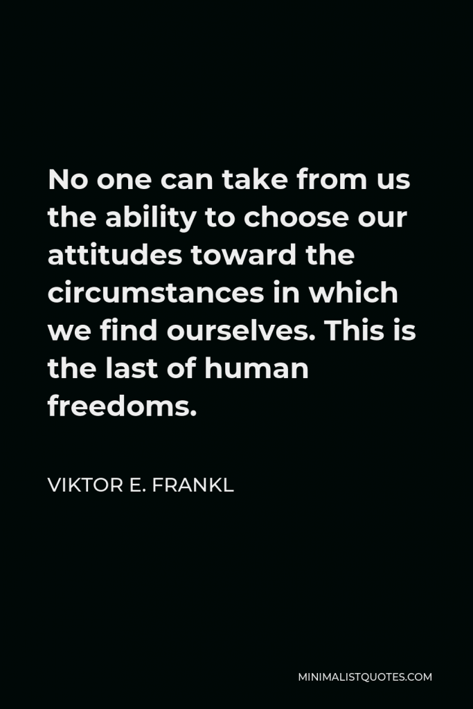 Viktor E. Frankl Quote - No one can take from us the ability to choose our attitudes toward the circumstances in which we find ourselves. This is the last of human freedoms.