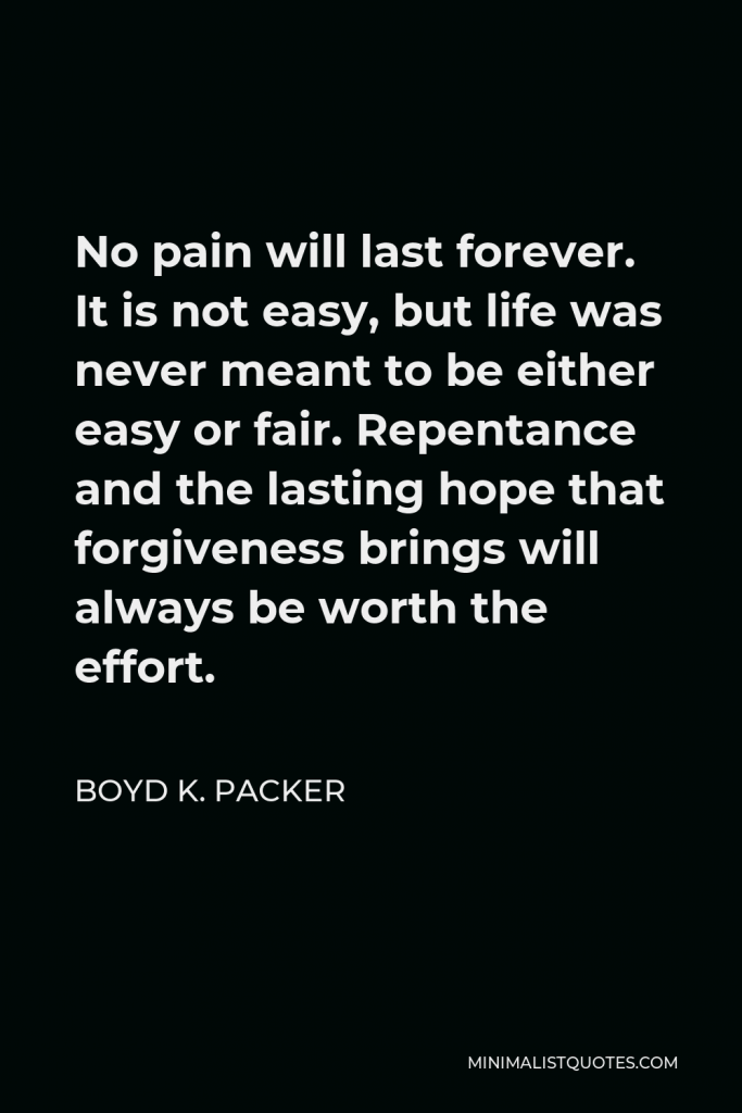 Boyd K. Packer Quote - No pain will last forever. It is not easy, but life was never meant to be either easy or fair. Repentance and the lasting hope that forgiveness brings will always be worth the effort.