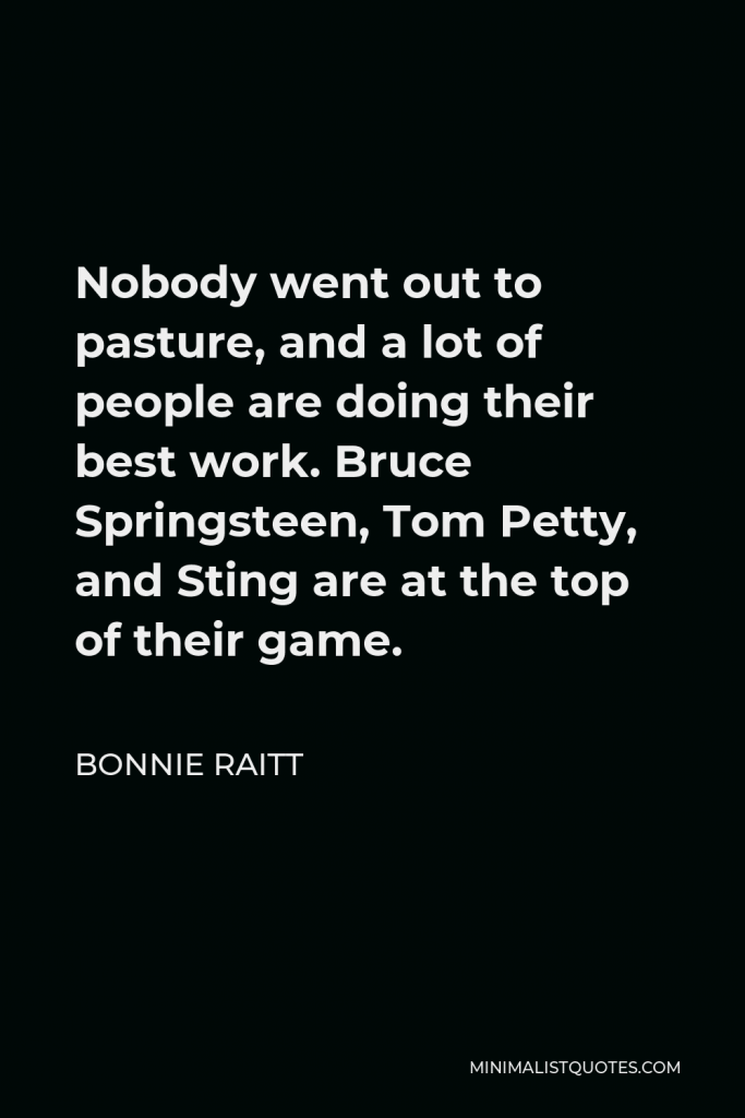 Bonnie Raitt Quote - Nobody went out to pasture, and a lot of people are doing their best work. Bruce Springsteen, Tom Petty, and Sting are at the top of their game.