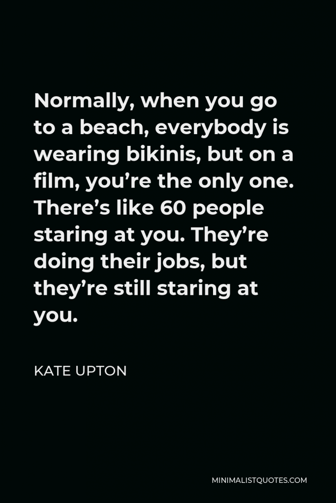 Kate Upton Quote - Normally, when you go to a beach, everybody is wearing bikinis, but on a film, you’re the only one. There’s like 60 people staring at you. They’re doing their jobs, but they’re still staring at you.