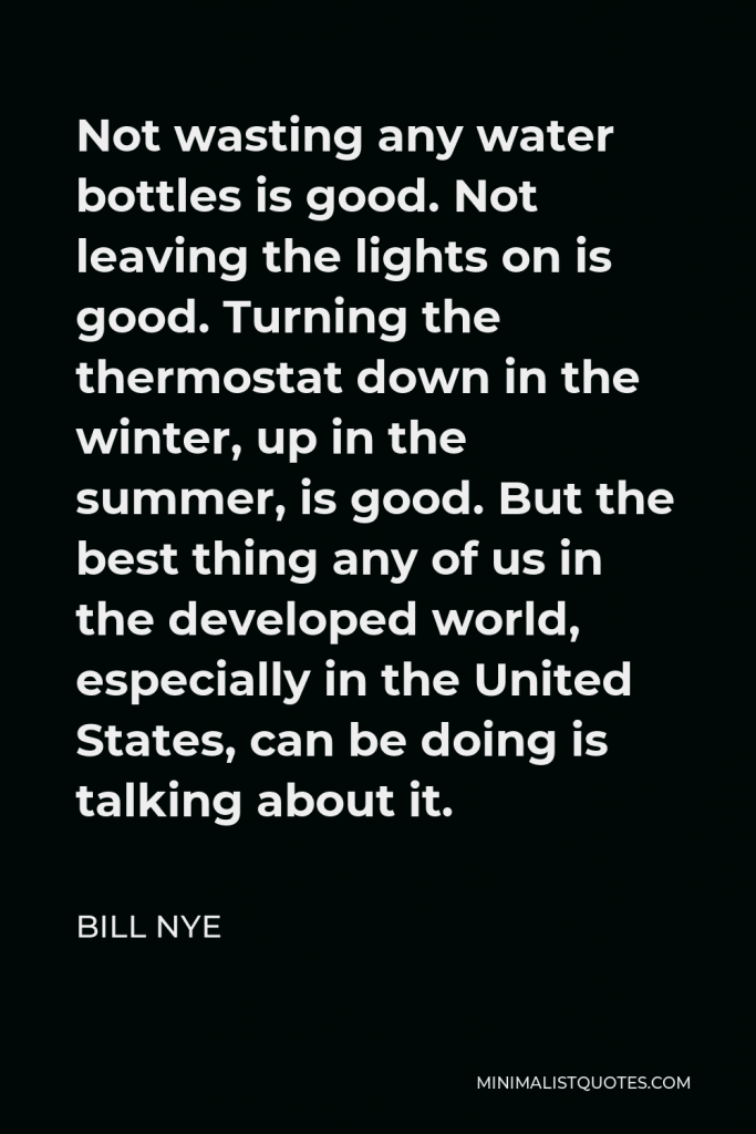 Bill Nye Quote - Not wasting any water bottles is good. Not leaving the lights on is good. Turning the thermostat down in the winter, up in the summer, is good. But the best thing any of us in the developed world, especially in the United States, can be doing is talking about it.