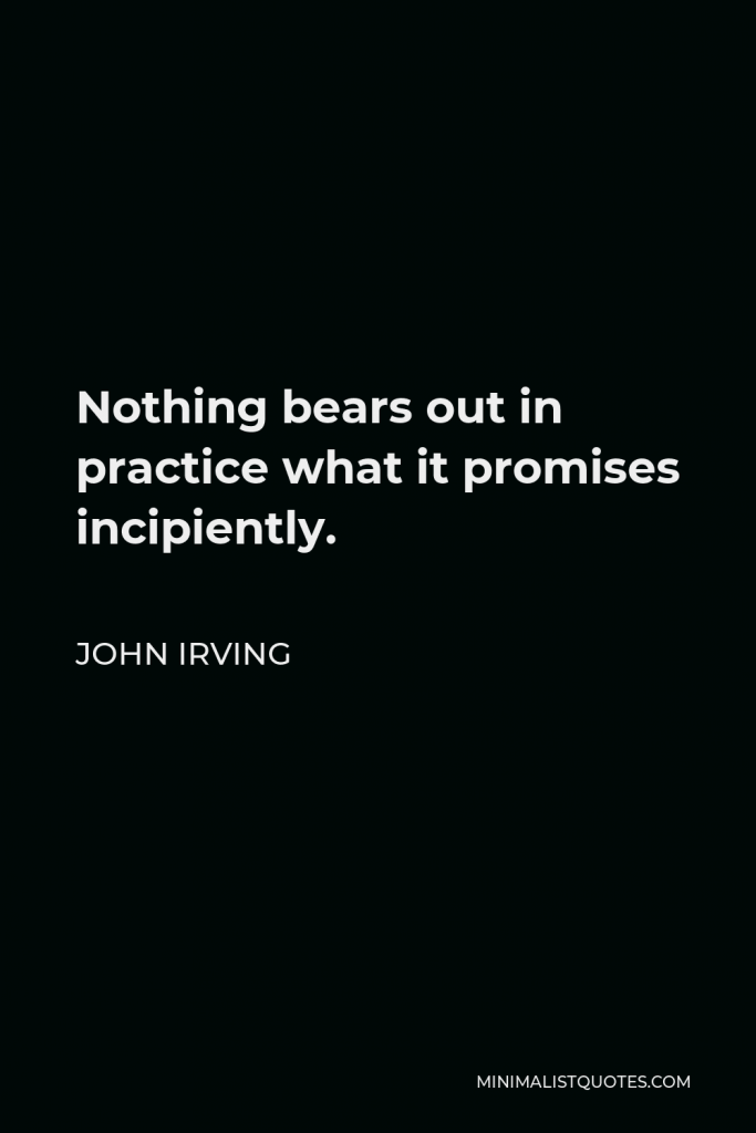 John Irving Quote - Nothing bears out in practice what it promises incipiently.