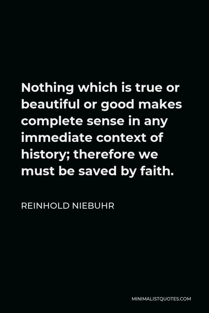 Reinhold Niebuhr Quote - Nothing which is true or beautiful or good makes complete sense in any immediate context of history; therefore we must be saved by faith.