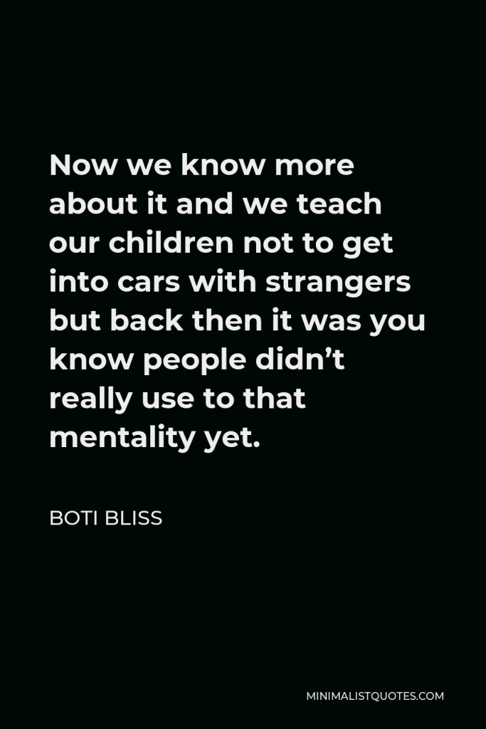 Boti Bliss Quote - Now we know more about it and we teach our children not to get into cars with strangers but back then it was you know people didn’t really use to that mentality yet.