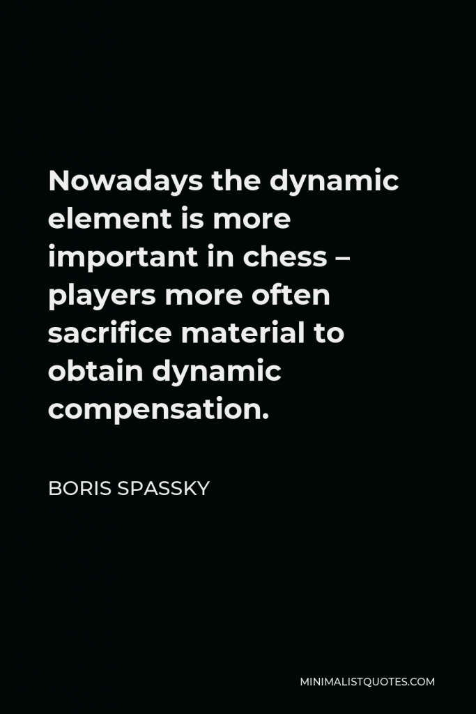 Boris Spassky Quote - Nowadays the dynamic element is more important in chess – players more often sacrifice material to obtain dynamic compensation.