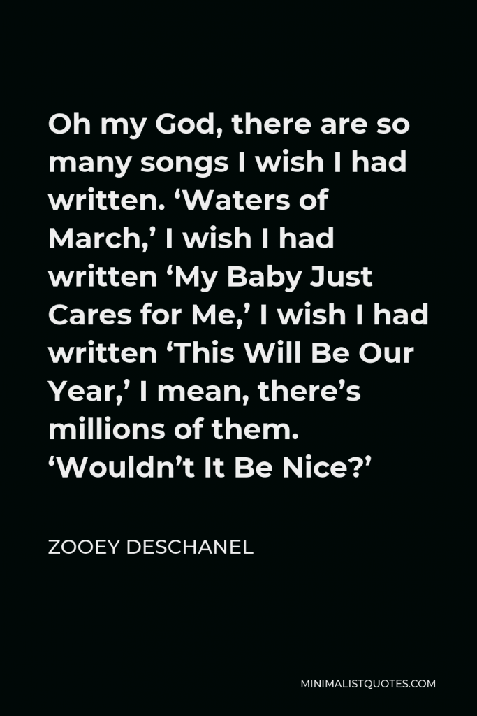 Zooey Deschanel Quote - Oh my God, there are so many songs I wish I had written. ‘Waters of March,’ I wish I had written ‘My Baby Just Cares for Me,’ I wish I had written ‘This Will Be Our Year,’ I mean, there’s millions of them. ‘Wouldn’t It Be Nice?’