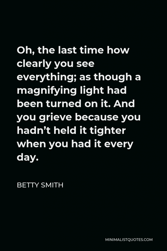 Betty Smith Quote - Oh, the last time how clearly you see everything; as though a magnifying light had been turned on it. And you grieve because you hadn’t held it tighter when you had it every day.