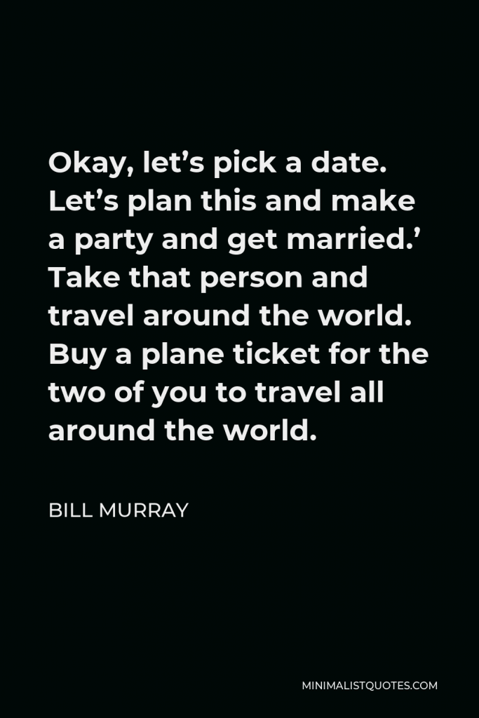 Bill Murray Quote - Okay, let’s pick a date. Let’s plan this and make a party and get married.’ Take that person and travel around the world. Buy a plane ticket for the two of you to travel all around the world.