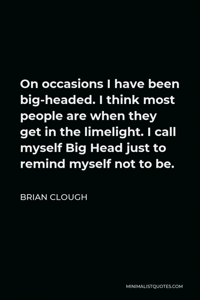 Brian Clough Quote - On occasions I have been big-headed. I think most people are when they get in the limelight. I call myself Big Head just to remind myself not to be.