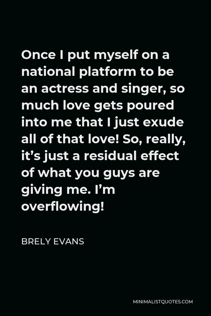 Brely Evans Quote - Once I put myself on a national platform to be an actress and singer, so much love gets poured into me that I just exude all of that love! So, really, it’s just a residual effect of what you guys are giving me. I’m overflowing!