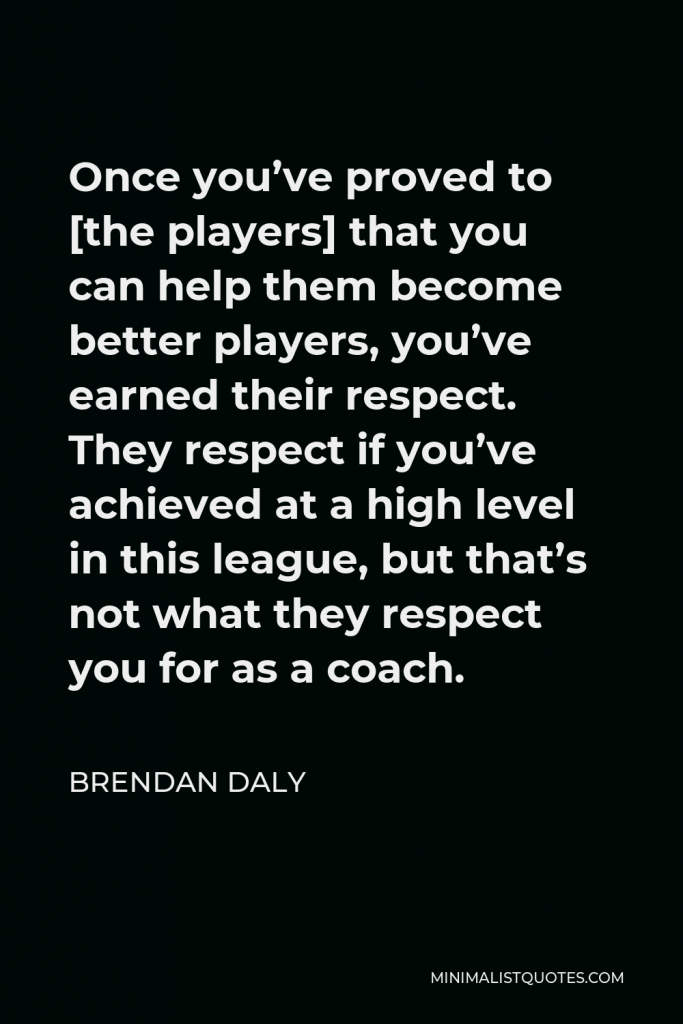 Brendan Daly Quote - Once you’ve proved to [the players] that you can help them become better players, you’ve earned their respect. They respect if you’ve achieved at a high level in this league, but that’s not what they respect you for as a coach.