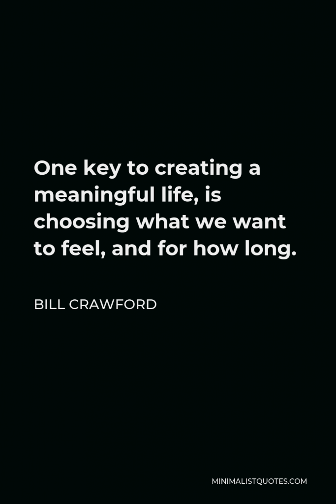 Bill Crawford Quote - One key to creating a meaningful life, is choosing what we want to feel, and for how long.