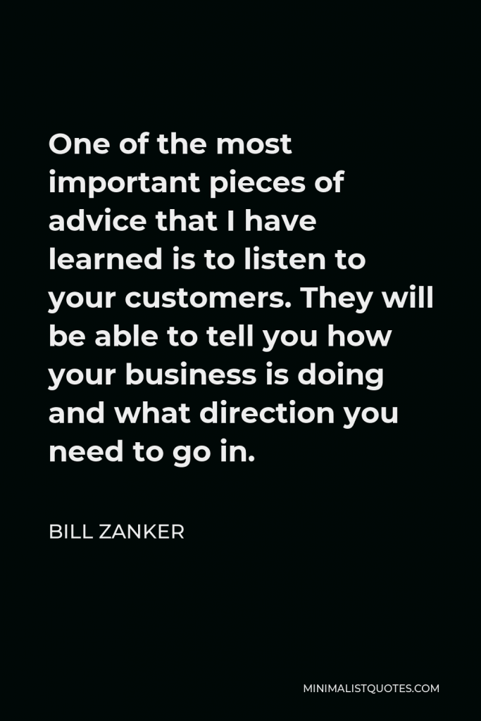 Bill Zanker Quote - One of the most important pieces of advice that I have learned is to listen to your customers. They will be able to tell you how your business is doing and what direction you need to go in.