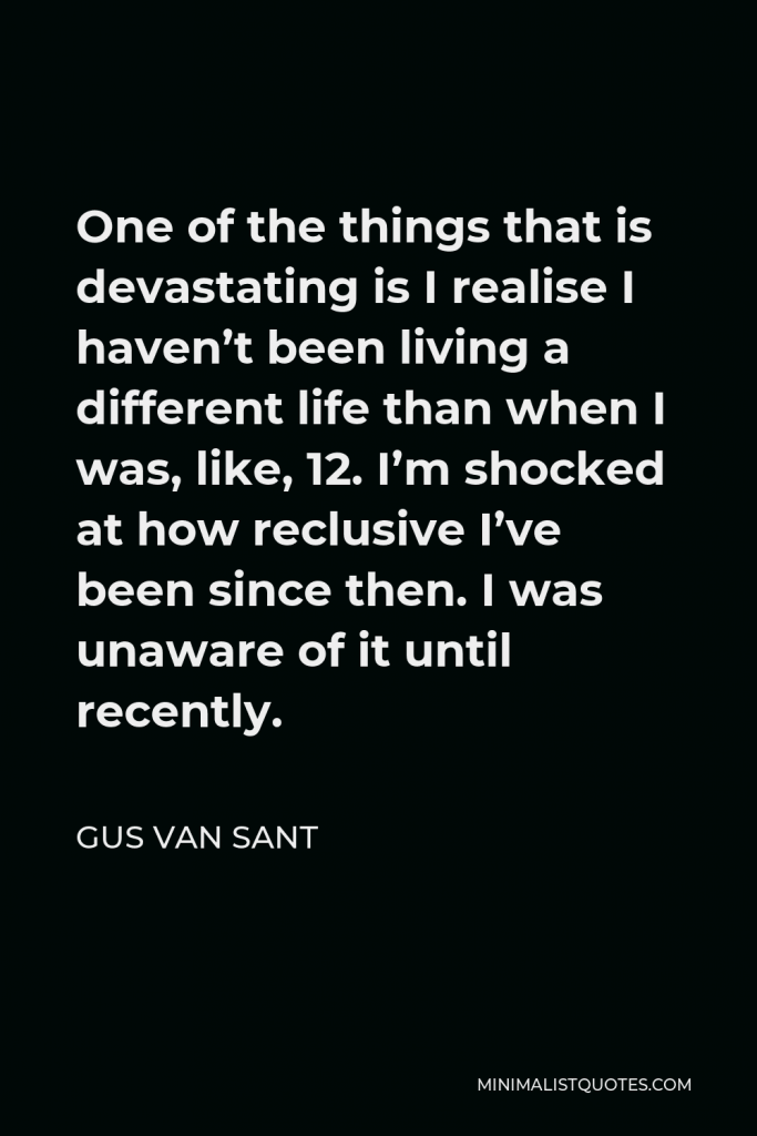 Gus Van Sant Quote - One of the things that is devastating is I realise I haven’t been living a different life than when I was, like, 12. I’m shocked at how reclusive I’ve been since then. I was unaware of it until recently.