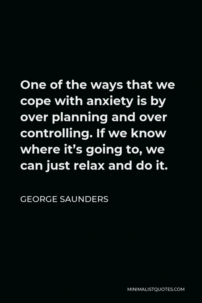 George Saunders Quote - One of the ways that we cope with anxiety is by over planning and over controlling. If we know where it’s going to, we can just relax and do it.